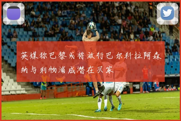 英媒称巴黎或将放行巴尔科拉阿森纳与利物浦成潜在买家