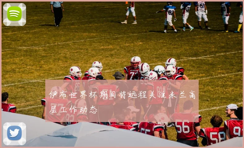 伊布世界杯期间将远程关注米兰高层工作动态