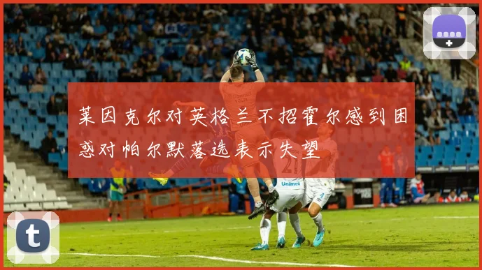 莱因克尔对英格兰不招霍尔感到困惑对帕尔默落选表示失望