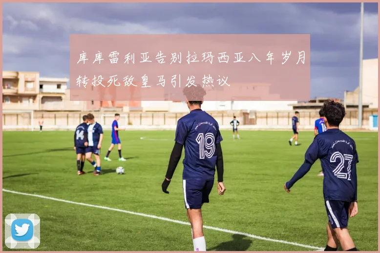 库库雷利亚告别拉玛西亚八年岁月转投死敌皇马引发热议
