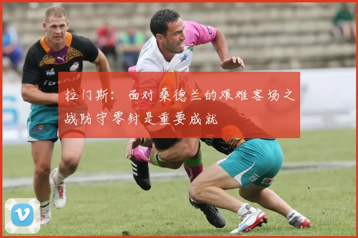 拉门斯：面对桑德兰的艰难客场之战防守零封是重要成就