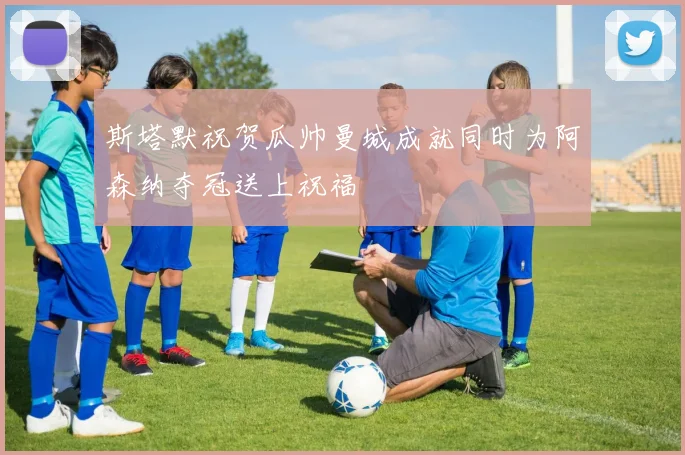 斯塔默祝贺瓜帅曼城成就同时为阿森纳夺冠送上祝福