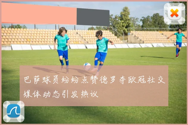 巴萨球员纷纷点赞德罗夺欧冠社交媒体动态引发热议