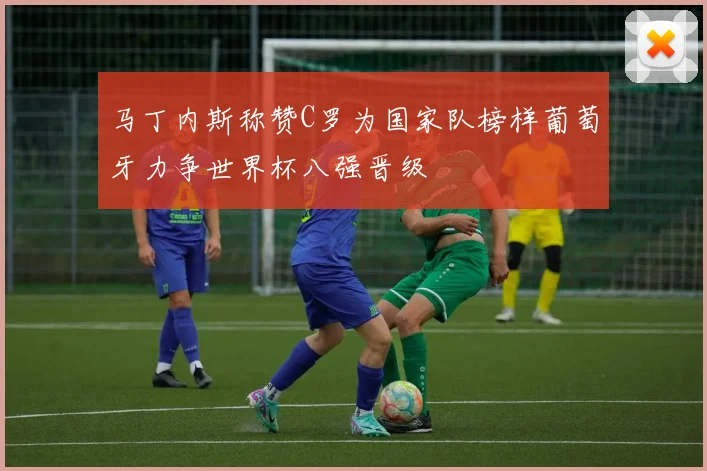 马丁内斯称赞C罗为国家队榜样葡萄牙力争世界杯八强晋级